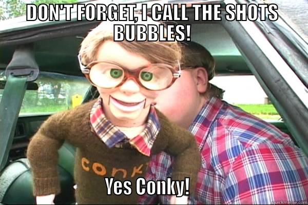 DON'T FORGET, I CALL THE SHOTS BUBBLES!                           YES CONKY!                              Misc
