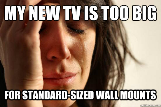 My new tv is too big
 For standard-sized wall mounts   First World Problems