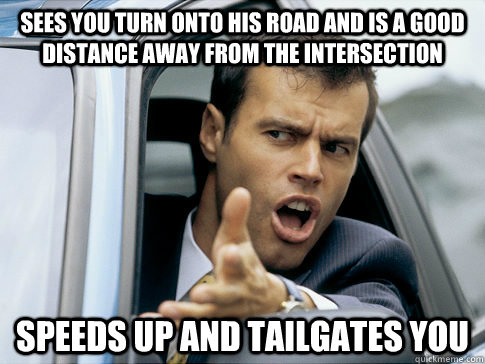 sees you turn onto his road and is a good distance away from the intersection speeds up and tailgates you  Asshole driver