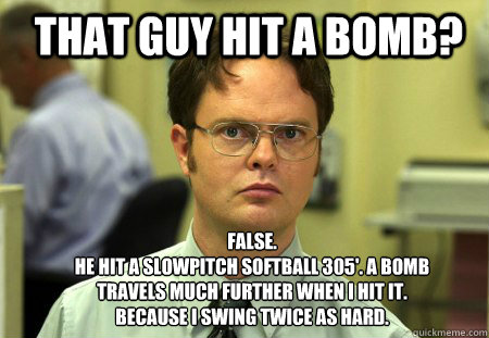 That guy hit a bomb? FALSE.  
he hit a slowpitch softball 305'. a bomb travels much further when i hit it. because i swing twice as hard.  Schrute