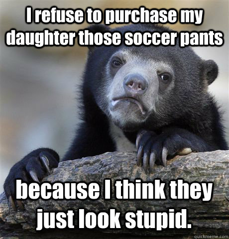 I refuse to purchase my daughter those soccer pants because I think they just look stupid.  Confession Bear