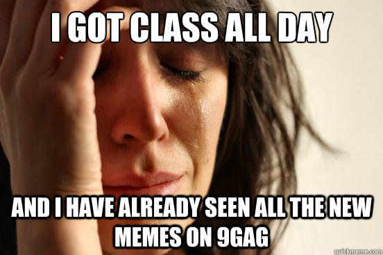 I got class all day and I have already seen all the new memes on 9gag  First World Problems