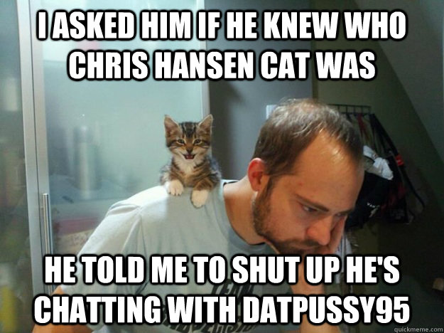 I asked him if he knew who chris hansen cat was he told me to shut up he's chatting with datpussy95  