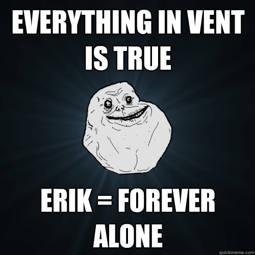 Everything in vent is true Erik = forever alone   Forever Alone