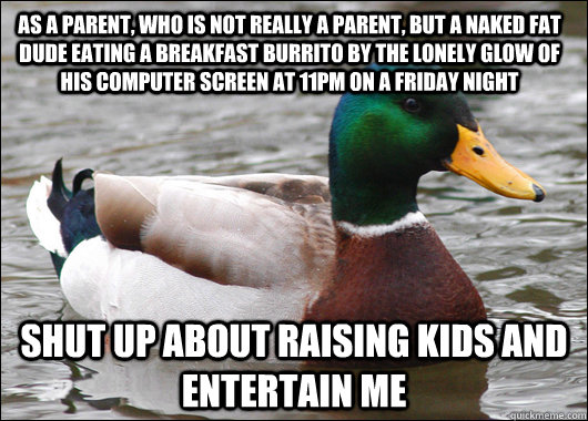 As a parent, who is not really a parent, but a naked fat dude eating a breakfast burrito by the lonely glow of his computer screen at 11pm on a Friday night shut up about raising kids and entertain me  Actual Advice Mallard