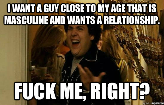 I want a guy close to my age that is masculine and wants a relationship. Fuck me, right? - I want a guy close to my age that is masculine and wants a relationship. Fuck me, right?  Misc