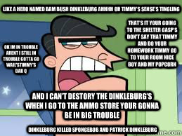 like a hero named bam bush dinkleburg ahhhh oh timmy's sense's tingling   dinkleburg killed spongebob and patrick dinkleburg and i can't destory the dinkleburg's when i go to the ammo store your gonna be in big trouble that's it your going to the shelter   timmy dad quotes