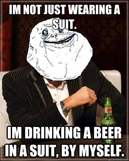 Im not just wearing a suit.  Im drinking a beer in a suit, by myself.   Most Forever Alone In The World