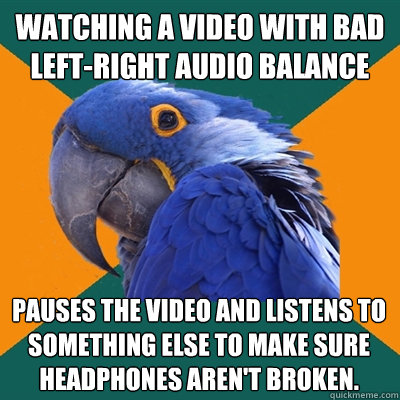watching a video with bad left-right audio balance Pauses the video and listens to something else to make sure headphones aren't broken.  Paranoid Parrot