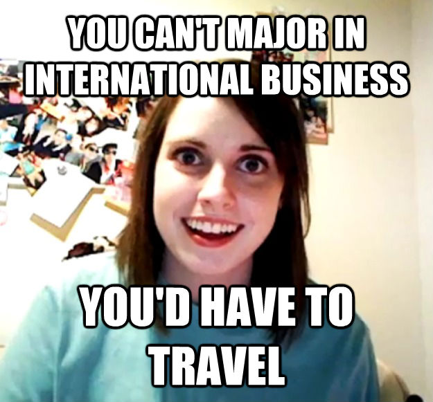 YOU CAN'T MAJOR IN INTERNATIONAL BUSINESS YOU'D HAVE TO TRAVEL  Overly Attached Girlfriend
