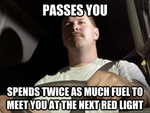 passes you spends twice as much fuel to meet you at the next red light  
