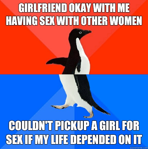 Girlfriend okay with me having sex with other women Couldn't pickup a girl for sex if my life depended on it  Socially Awesome Awkward Penguin
