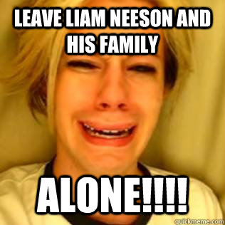 Leave Liam Neeson and his family ALONE!!!!  Chris Crocker