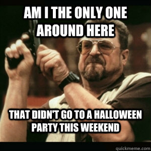 Am i the only one around here that didn't go to a halloween party this weekend  Am I The Only One Round Here