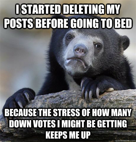I started deleting my posts before going to bed Because the stress of how many down votes I might be getting keeps me up  Confession Bear