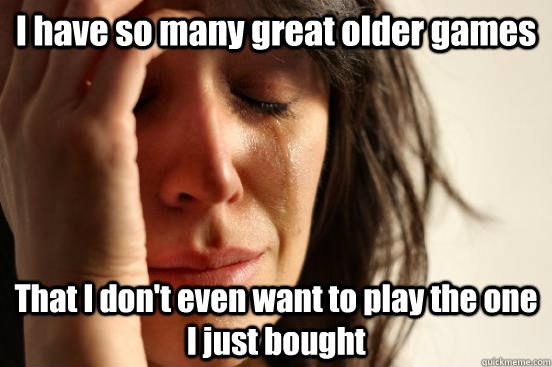 I have so many great older games That I don't even want to play the one I just bought  First World Problems