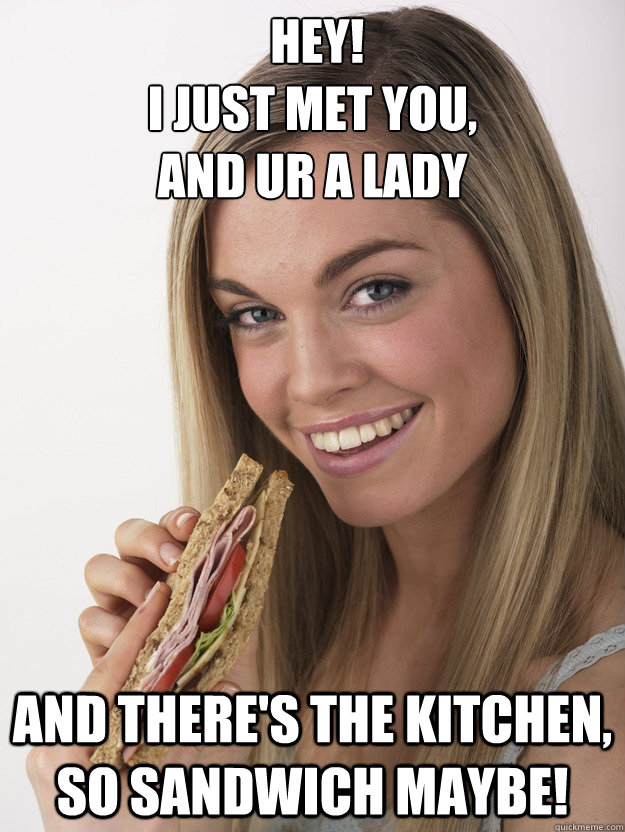  hey! 
i just met you, 
and ur a lady and there's the kitchen, so sandwich maybe! -  hey! 
i just met you, 
and ur a lady and there's the kitchen, so sandwich maybe!  sandwich lady