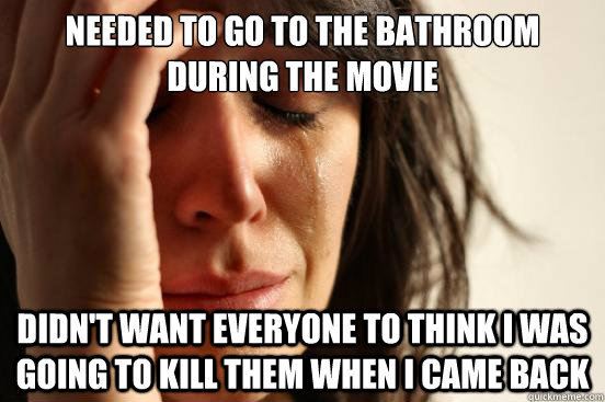 Needed to go to the bathroom during the movie Didn't want everyone to think i was going to kill them when i came back  First World Problems