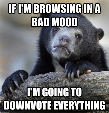 If I'm browsing in a bad mood I'm going to downvote everything - If I'm browsing in a bad mood I'm going to downvote everything  Confession Bear