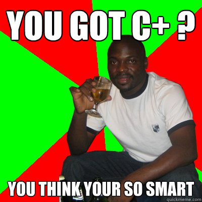 you got c+ ? you think your so smart  