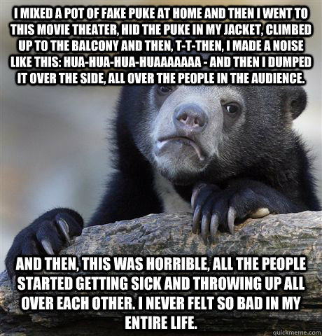 I mixed a pot of fake puke at home and then I went to this movie theater, hid the puke in my jacket, climbed up to the balcony and then, t-t-then, I made a noise like this: hua-hua-hua-huaaaaaaa - and then I dumped it over the side, all over the people in  Confession Bear