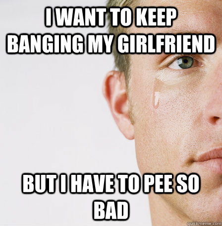I want to keep banging my girlfriend  but i have to pee so bad - I want to keep banging my girlfriend  but i have to pee so bad  Misc