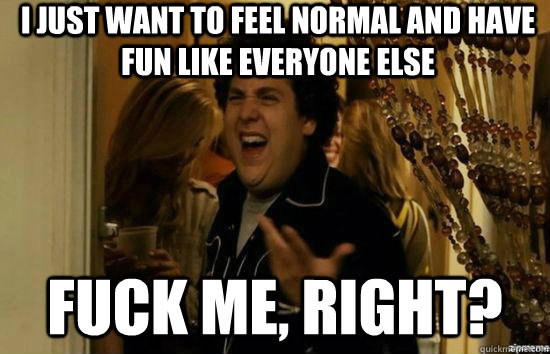 I just want to feel normal and have fun like everyone else fuck me, right?  fuckmeright