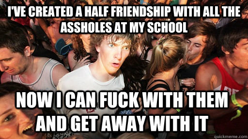 I've created a half friendship with all the assholes at my school now i can fuck with them and get away with it  Sudden Clarity Clarence
