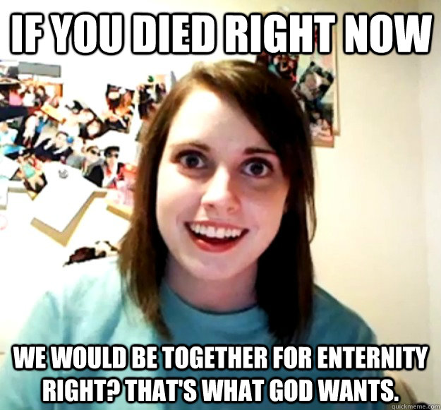 if you died right now We would be together for enternity right? That's what God wants.  Overly Attached Girlfriend