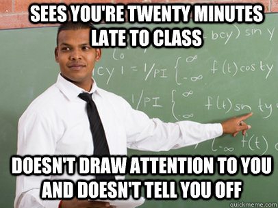 SEES YOU'RE TWENTY MINUTES LATE TO CLASS DOESN'T DRAW ATTENTION TO YOU AND DOESN'T TELL YOU OFF  Good Guy Teacher