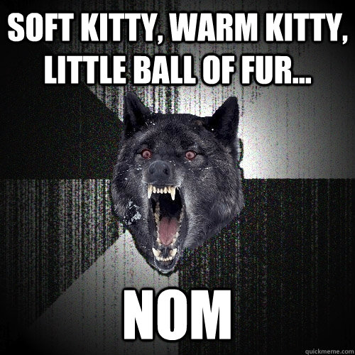 Soft kitty, warm kitty, little ball of fur... nom  Insanity Wolf