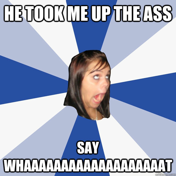 He took me up the ass Say whaaaaaaaaaaaaaaaaaaat  Annoying Facebook Girl