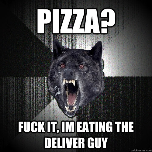 pizza?  FUCK IT, im eating the deliver guy  Insanity Wolf