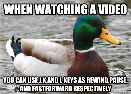 When Watching a video you can use j,k,and l keys as rewind,pause, and fastforward respectively  Actual Advice Mallard