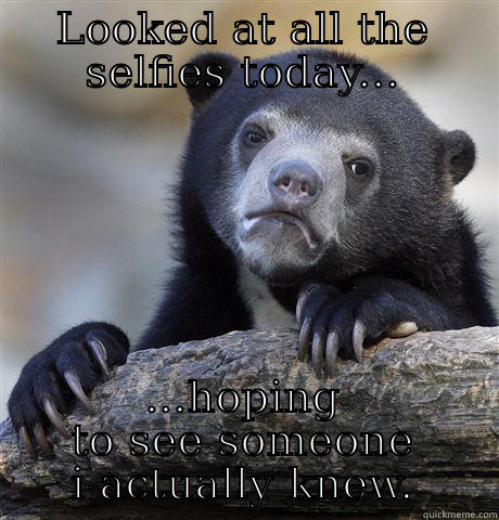 LOOKED AT ALL THE SELFIES TODAY... ...HOPING TO SEE SOMEONE I ACTUALLY KNEW. Confession Bear