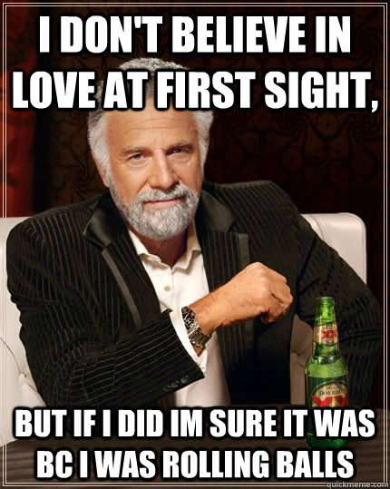 I don't believe in love at first sight, but if i did im sure it was bc i was rolling balls  The Most Interesting Man In The World