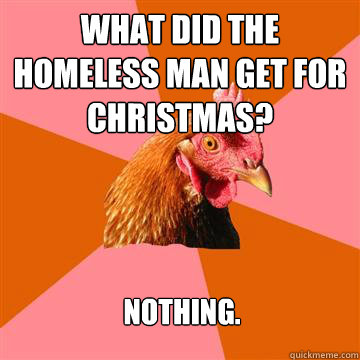 What did the homeless man get for Christmas? Nothing.  Anti-Joke Chicken