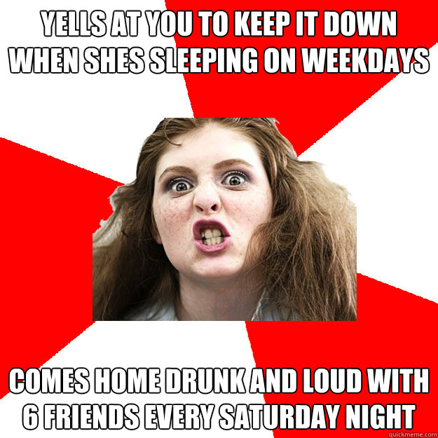 yells at you to keep it down when shes sleeping on weekdays Comes home drunk and loud with 6 friends every Saturday night  Bitch Sister