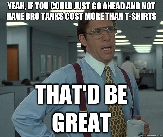 Yeah, if you could just go ahead and not have bro tanks cost more than t-shirts That'd be great  Lumbergh