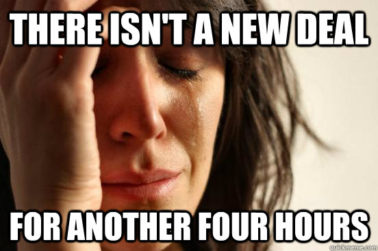 There isn't a new deal For another four hours  First World Problems
