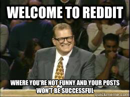 welcome to reddit where you're not funny and your posts won't be successful   Welcome to Reddit