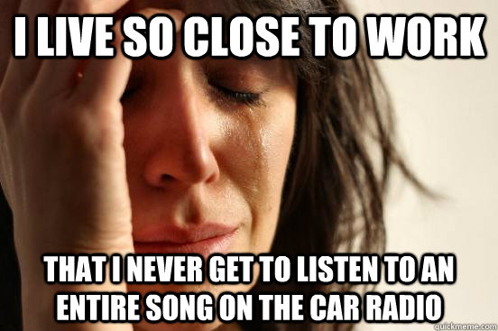 I Live so close to work that i never get to listen to an entire song on the car radio  First World Problems