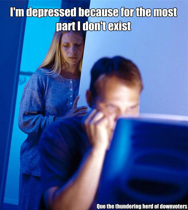 I'm depressed because for the most part I don't exist Que the thundering herd of downvoters  Redditors Wife