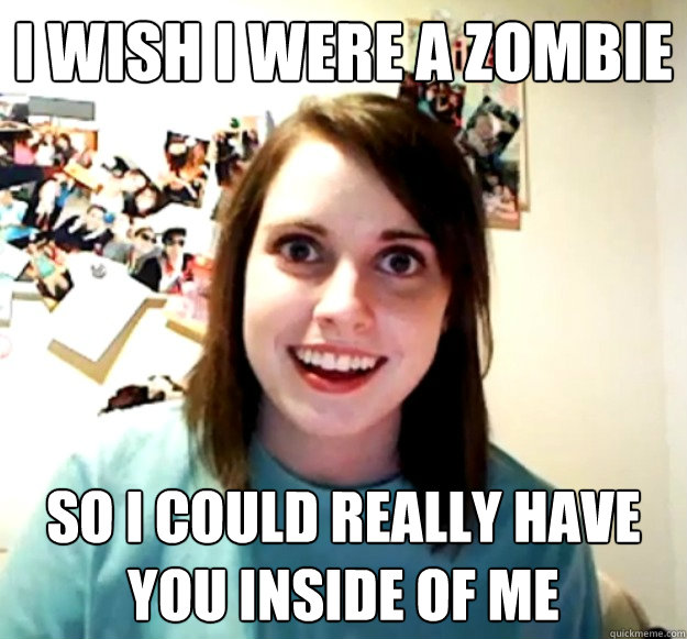 I wish I were a zombie So I could really have you inside of me  Overly Attached Girlfriend
