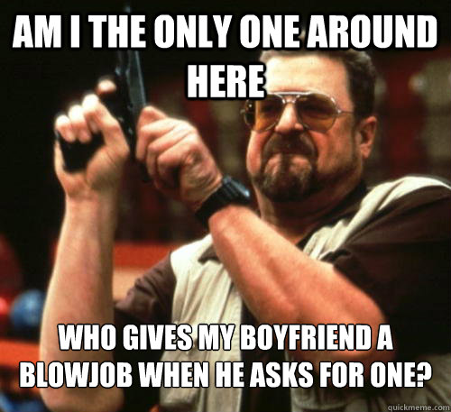 Am i the only one around here who gives my boyfriend a blowjob when he asks for one? - Am i the only one around here who gives my boyfriend a blowjob when he asks for one?  Am I The Only One Around Here