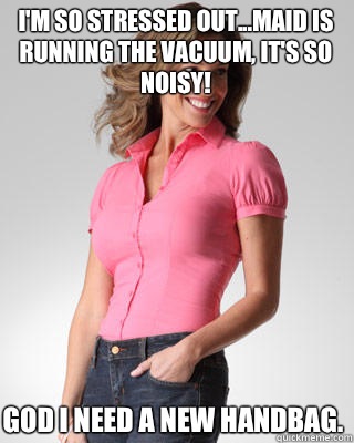 I'm so stressed out...maid is running the vacuum, it's so noisy! God I need a new handbag.  Oblivious Suburban Mom