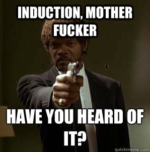 induction, mother fucker have you heard of it?
  Samuel L Pulp Fiction