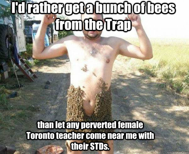 I'd rather get a bunch of bees from the Trap than let any perverted female Toronto teacher come near me with their STDs.  