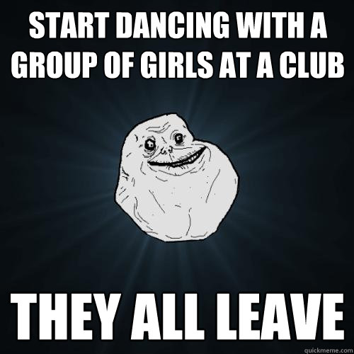 start dancing with a group of girls at a club they all leave  Forever Alone