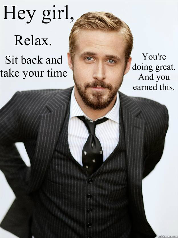 Hey girl, Relax. Sit back and take your time You're doing great. And you earned this.  Feminist Ryan Gosling